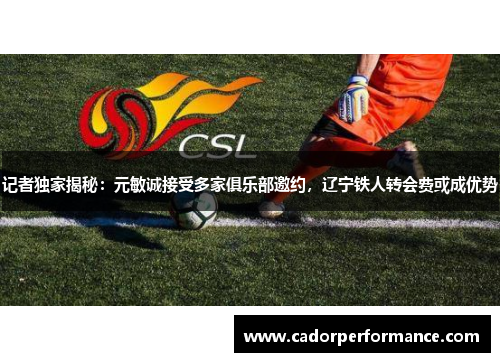 记者独家揭秘：元敏诚接受多家俱乐部邀约，辽宁铁人转会费或成优势